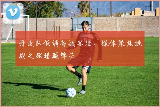 丹麦队低调备战客场，媒体聚焦挑战之旅暗藏锋芒