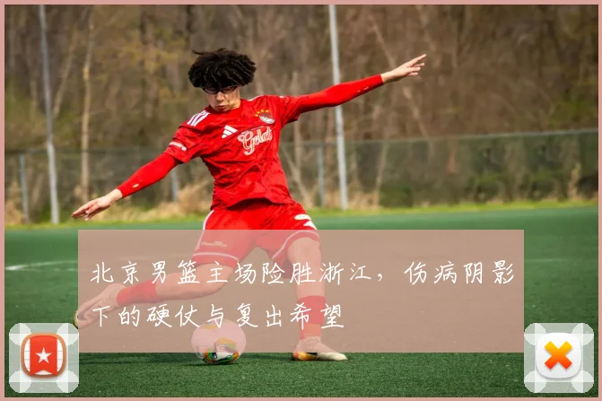 北京男篮主场险胜浙江，伤病阴影下的硬仗与复出希望