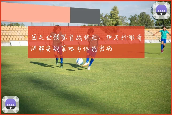 国足世预赛首战将至，伊万科维奇详解备战策略与体能密码