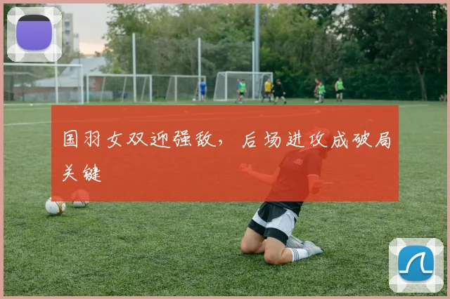 国羽女双迎强敌，后场进攻成破局关键