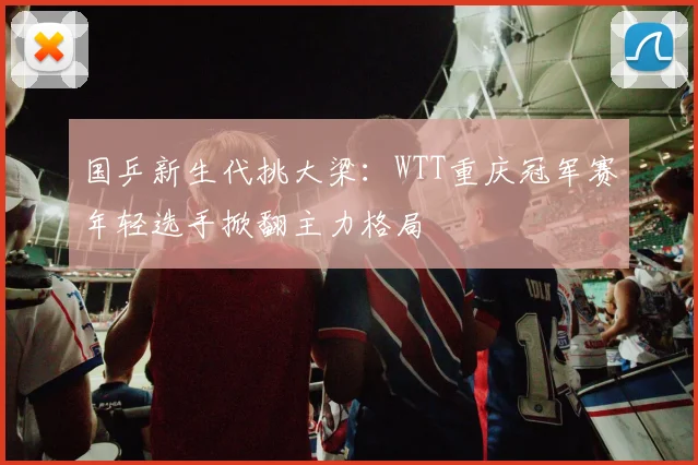 国乒新生代挑大梁：WTT重庆冠军赛年轻选手掀翻主力格局