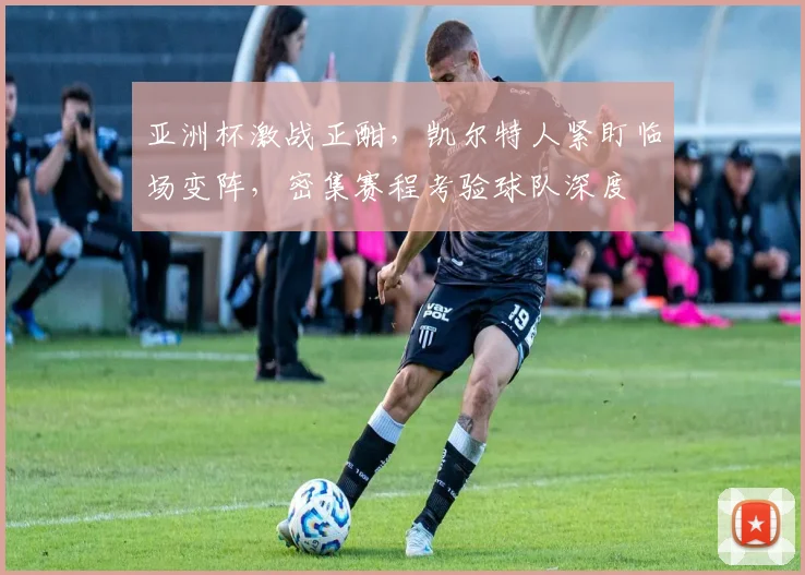 亚洲杯激战正酣，凯尔特人紧盯临场变阵，密集赛程考验球队深度