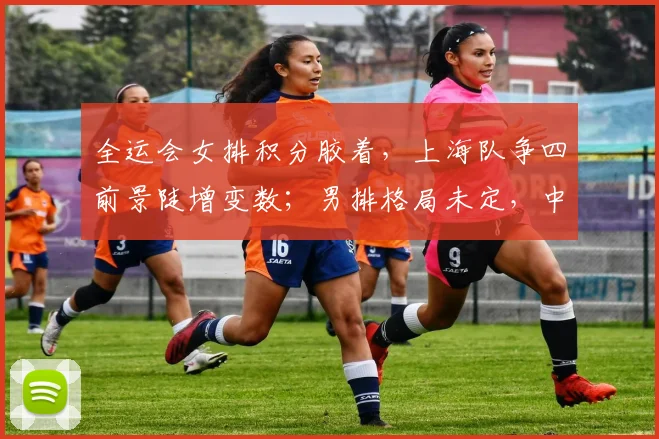 全运会女排积分胶着，上海队争四前景陡增变数；男排格局未定，中国队仍有突围希望