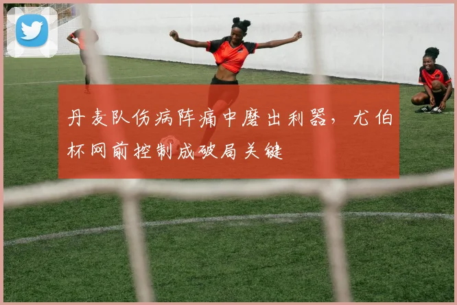 丹麦队伤病阵痛中磨出利器，尤伯杯网前控制成破局关键