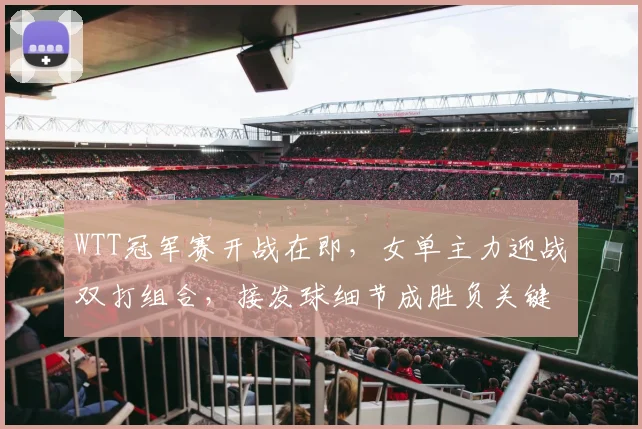 WTT冠军赛开战在即，女单主力迎战双打组合，接发球细节成胜负关键