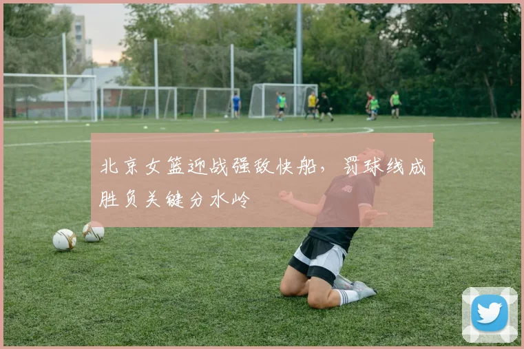 北京女篮迎战强敌快船，罚球线成胜负关键分水岭