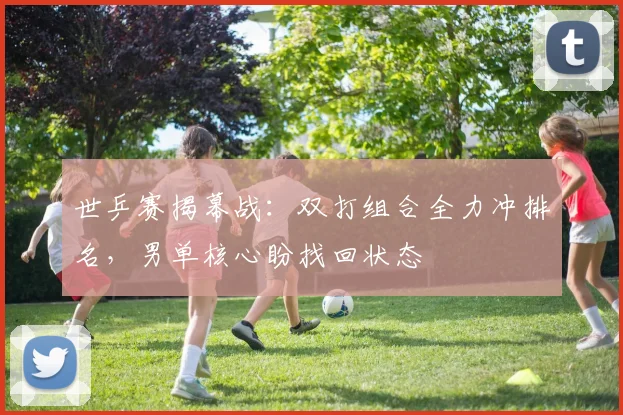 世乒赛揭幕战：双打组合全力冲排名，男单核心盼找回状态