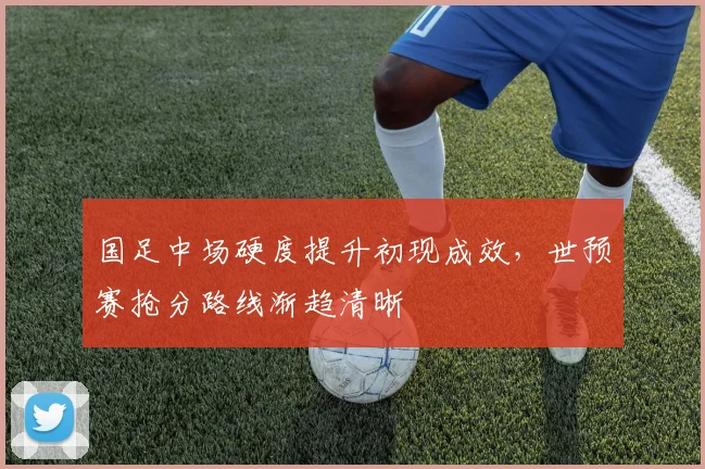 国足中场硬度提升初现成效，世预赛抢分路线渐趋清晰