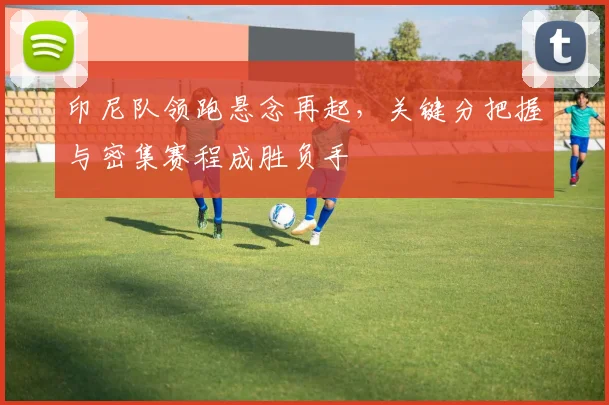 印尼队领跑悬念再起，关键分把握与密集赛程成胜负手