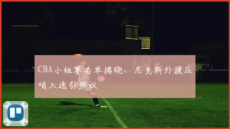 CBA小组赛名单揭晓，尼克斯外援压哨入选引热议