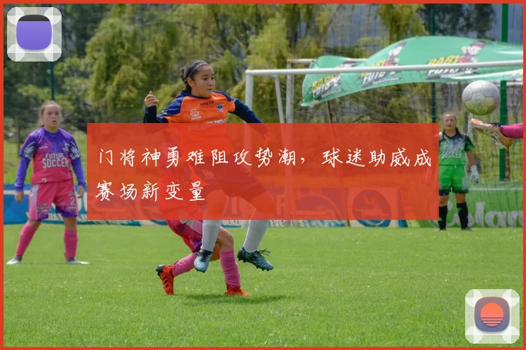 门将神勇难阻攻势潮，球迷助威成赛场新变量