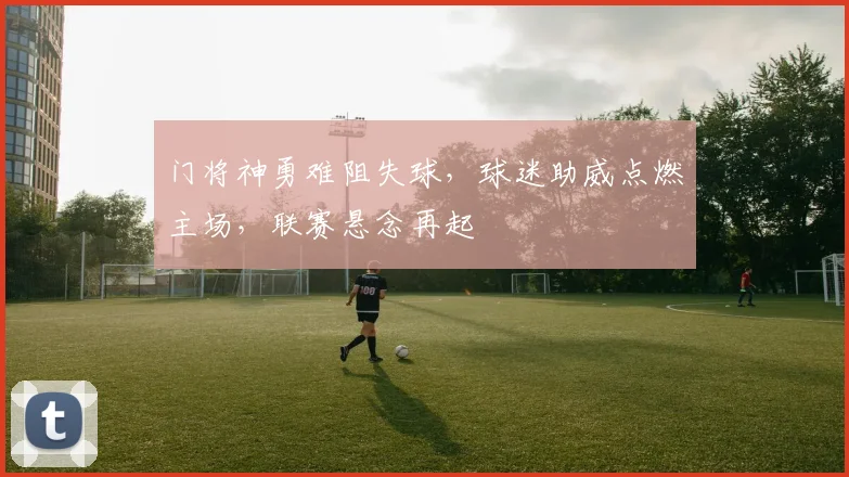 门将神勇难阻失球，球迷助威点燃主场，联赛悬念再起