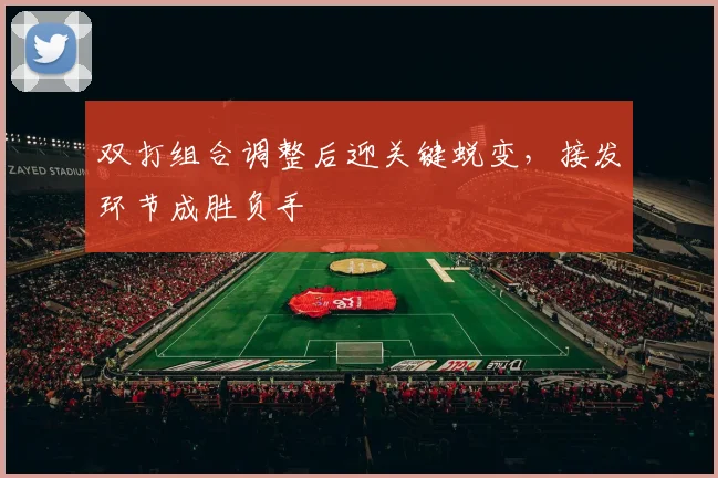 双打组合调整后迎关键蜕变，接发环节成胜负手