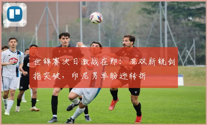 世锦赛次日激战在即：混双新锐剑指突破，印尼男单盼迎转折