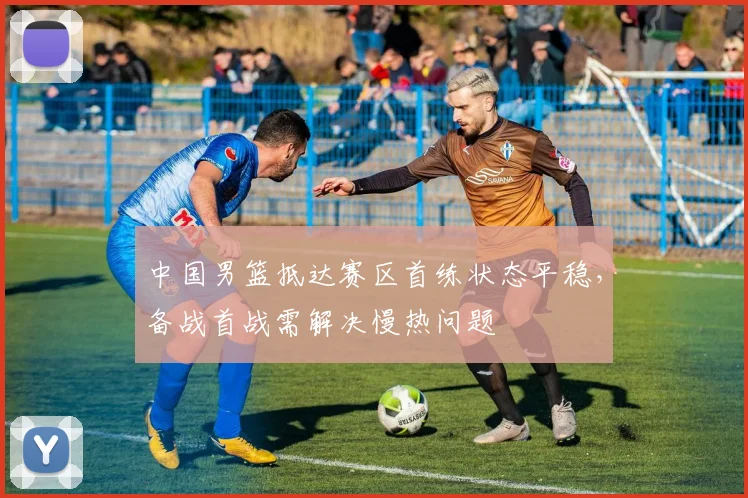 中国男篮抵达赛区首练状态平稳，备战首战需解决慢热问题