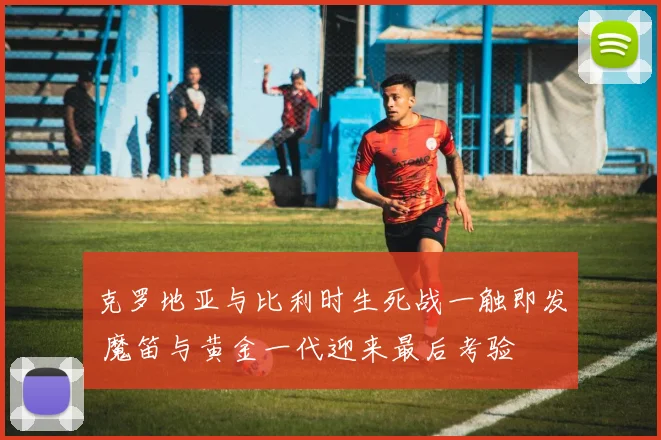 克罗地亚与比利时生死战一触即发 魔笛与黄金一代迎来最后考验