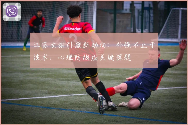 江苏女排引援新动向：补强不止于技术，心理防线成关键课题
