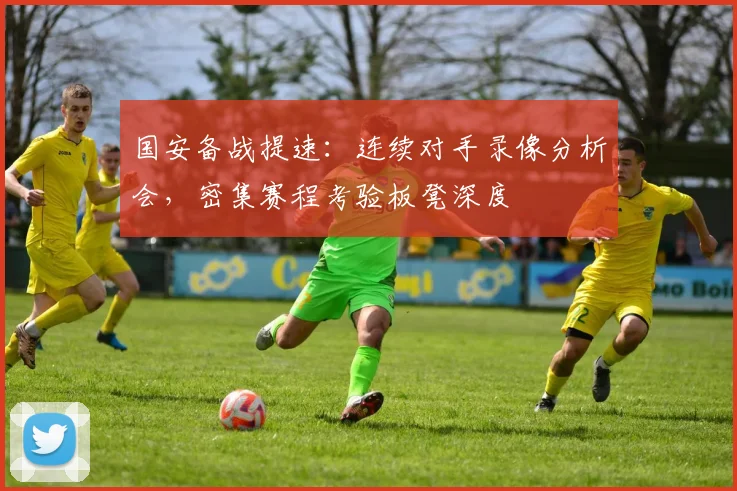 国安备战提速：连续对手录像分析会，密集赛程考验板凳深度