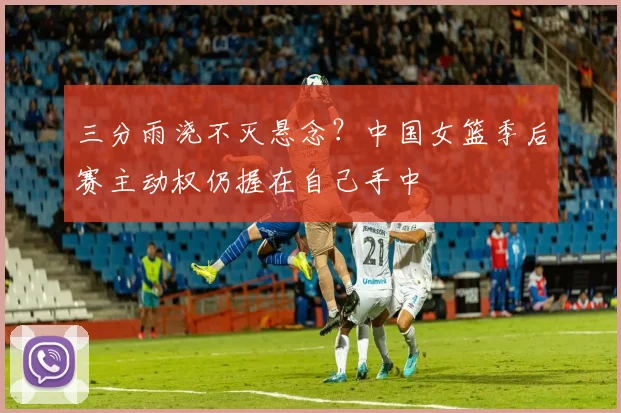 三分雨浇不灭悬念？中国女篮季后赛主动权仍握在自己手中