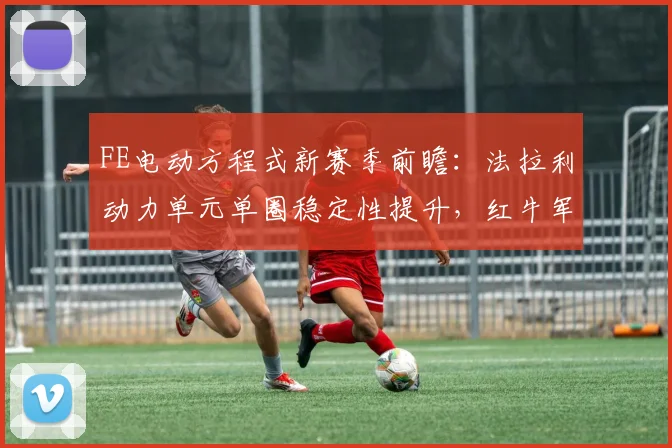 FE电动方程式新赛季前瞻：法拉利动力单元单圈稳定性提升，红牛军团目标更趋明确