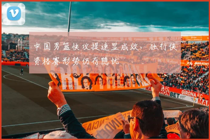 中国男篮快攻提速显成效，独行侠资格赛形势仍存隐忧