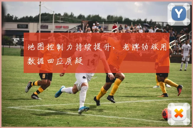 地图控制力持续提升，老牌劲旅用数据回应质疑