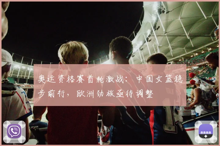 奥运资格赛首轮激战：中国女篮稳步前行，欧洲劲旅亟待调整