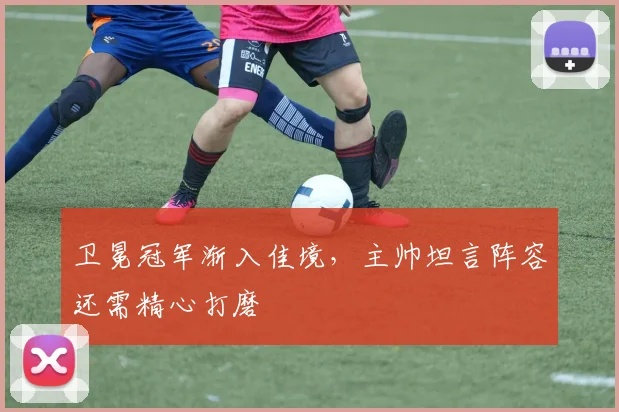 卫冕冠军渐入佳境，主帅坦言阵容还需精心打磨