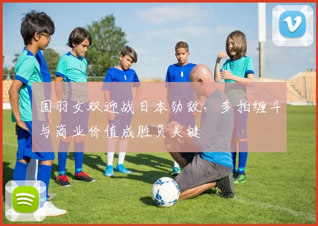 国羽女双迎战日本劲敌，多拍缠斗与商业价值成胜负关键