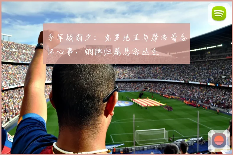 季军战前夕：克罗地亚与摩洛哥各怀心事，铜牌归属悬念丛生