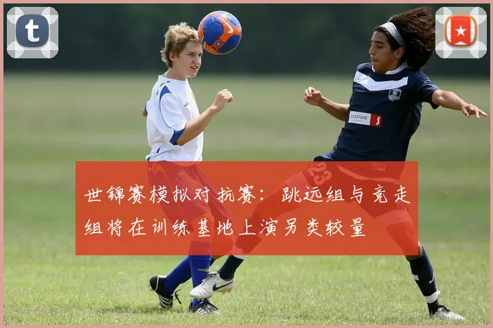 世锦赛模拟对抗赛：跳远组与竞走组将在训练基地上演另类较量