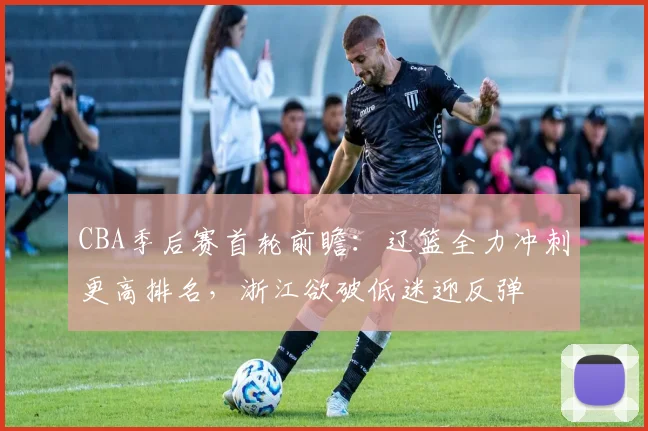CBA季后赛首轮前瞻：辽篮全力冲刺更高排名，浙江欲破低迷迎反弹