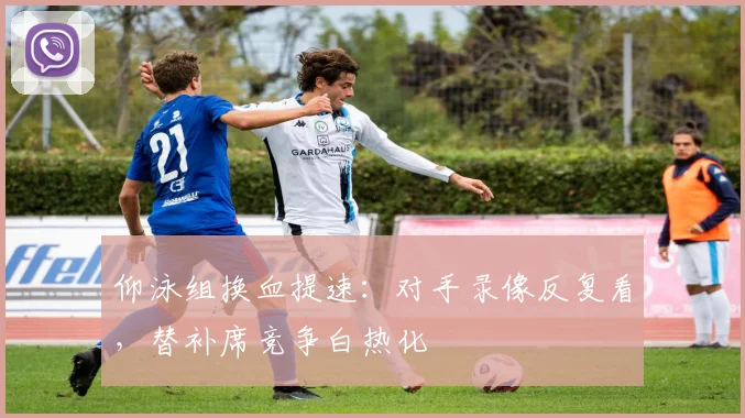 仰泳组换血提速：对手录像反复看，替补席竞争白热化